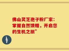佛山灵芝孢子粉厂家：掌握自然馈赠，开启您的生机之旅”