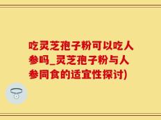 吃灵芝孢子粉可以吃人参吗_灵芝孢子粉与人参同食的适宜性探讨)