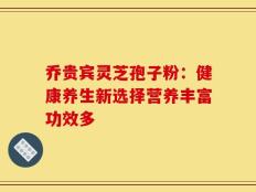 乔贵宾灵芝孢子粉：健康养生新选择营养丰富功效多