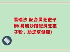 易瑞沙 配合灵芝孢子粉(易瑞沙搭配灵芝孢子粉，助您享健康)
