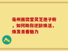 亳州雨樊堂灵芝孢子粉，如何助你逆龄焕活，焕发青春魅力