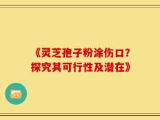 《灵芝孢子粉涂伤口？探究其可行性及潜在》