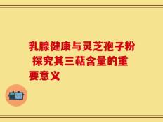 乳腺健康与灵芝孢子粉 探究其三萜含量的重要意义
