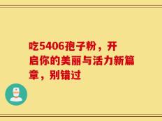 吃5406孢子粉，开启你的美丽与活力新篇章，别错过