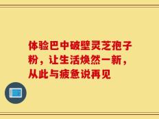 体验巴中破壁灵芝孢子粉，让生活焕然一新，从此与疲惫说再见