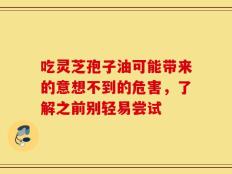 吃灵芝孢子油可能带来的意想不到的危害，了解之前别轻易尝试