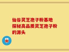 仙谷灵芝孢子粉基地 探秘高品质灵芝孢子粉的源头