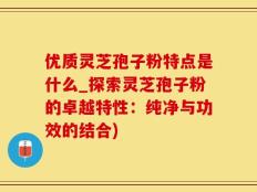 优质灵芝孢子粉特点是什么_探索灵芝孢子粉的卓越特性：纯净与功效的结合)