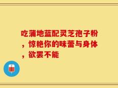 吃蒲地蓝配灵芝孢子粉，惊艳你的味蕾与身体，欲罢不能