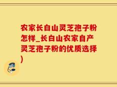 农家长白山灵芝孢子粉怎样_长白山农家自产灵芝孢子粉的优质选择)