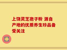 上饶灵芝孢子粉 源自产地的优质养生珍品备受关注