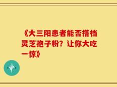 《大三阳患者能否搭档灵芝孢子粉？让你大吃一惊》