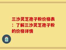 三沙灵芝孢子粉价格表：了解三沙灵芝孢子粉的价格详情