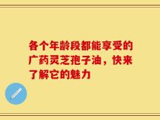 各个年龄段都能享受的广药灵芝孢子油，快来了解它的魅力