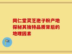同仁堂灵芝孢子粉产地探秘其独特品质背后的地理因素