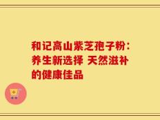 和记高山紫芝孢子粉：养生新选择 天然滋补的健康佳品