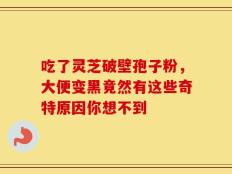 吃了灵芝破壁孢子粉，大便变黑竟然有这些奇特原因你想不到