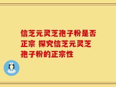 信芝元灵芝孢子粉是否正宗 探究信芝元灵芝孢子粉的正宗性