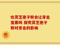 吃灵芝孢子粉会让牙齿变黑吗 探究灵芝孢子粉对牙齿的影响