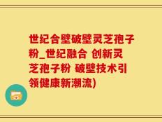 世纪合壁破壁灵芝孢子粉_世纪融合 创新灵芝孢子粉 破壁技术引领健康新潮流)