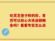 吃灵芝孢子粉的你，竟然可以放心大快朵颐鲤鱼吗？看看专家怎么说