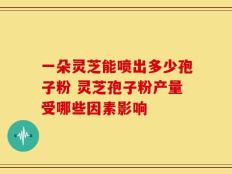 一朵灵芝能喷出多少孢子粉 灵芝孢子粉产量受哪些因素影响