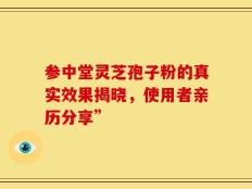 参中堂灵芝孢子粉的真实效果揭晓，使用者亲历分享”