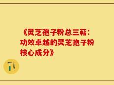 《灵芝孢子粉总三萜：功效卓越的灵芝孢子粉核心成分》