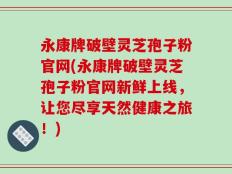 永康牌破壁灵芝孢子粉官网(永康牌破壁灵芝孢子粉官网新鲜上线，让您尽享天然健康之旅！)