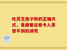吃灵芝孢子粉的正确方式，竟藏着这些令人意想不到的讲究