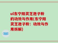 ul东宁阳灵芝孢子粉的功效与作用(东宁阳灵芝孢子粉：功效与作用拆解)