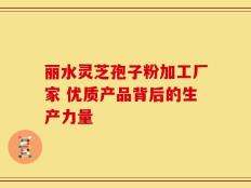 丽水灵芝孢子粉加工厂家 优质产品背后的生产力量