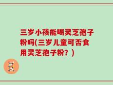 三岁小孩能喝灵芝孢子粉吗(三岁儿童可否食用灵芝孢子粉？)