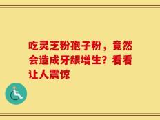 吃灵芝粉孢子粉，竟然会造成牙龈增生？看看让人震惊