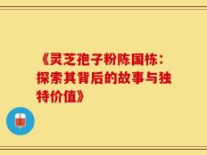 《灵芝孢子粉陈国栋：探索其背后的故事与独特价值》