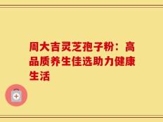 周大吉灵芝孢子粉：高品质养生佳选助力健康生活