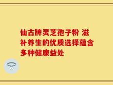 仙古牌灵芝孢子粉 滋补养生的优质选择蕴含多种健康益处