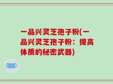 一品兴灵芝孢子粉(一品兴灵芝孢子粉：提高体质的秘密武器)