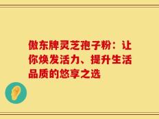 傲东牌灵芝孢子粉：让你焕发活力、提升生活品质的悠享之选