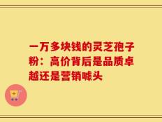 一万多块钱的灵芝孢子粉：高价背后是品质卓越还是营销噱头