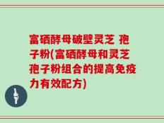 富硒酵母破壁灵芝 孢子粉(富硒酵母和灵芝孢子粉组合的提高免疫力有效配方)