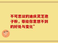 不可思议的迪庆灵芝孢子粉，带给你意想不到的好处与变化”