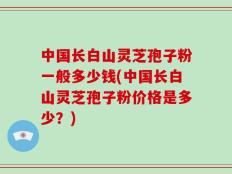 中国长白山灵芝孢子粉一般多少钱(中国长白山灵芝孢子粉价格是多少？)