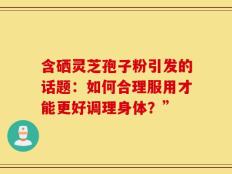 含硒灵芝孢子粉引发的话题：如何合理服用才能更好调理身体？”