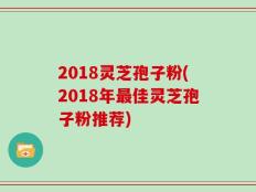 2018灵芝孢子粉(2018年最佳灵芝孢子粉推荐)