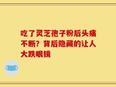 吃了灵芝孢子粉后头痛不断？背后隐藏的让人大跌眼镜
