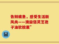 告别疲惫，感受生活新风尚——澳益佰灵芝孢子油软胶囊”