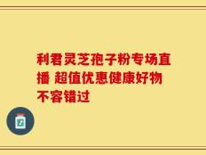 利君灵芝孢子粉专场直播 超值优惠健康好物不容错过