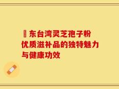 哖东台湾灵芝孢子粉 优质滋补品的独特魅力与健康功效