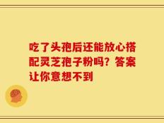 吃了头孢后还能放心搭配灵芝孢子粉吗？答案让你意想不到